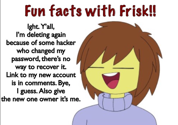 Cya! | Ight. Y’all, I’m deleting again because of some hacker who changed my password, there’s no way to recover it. Link to my new account is in comments. Bye, I guess. Also give the new one owner it’s me. | image tagged in fun facts with frisk | made w/ Imgflip meme maker