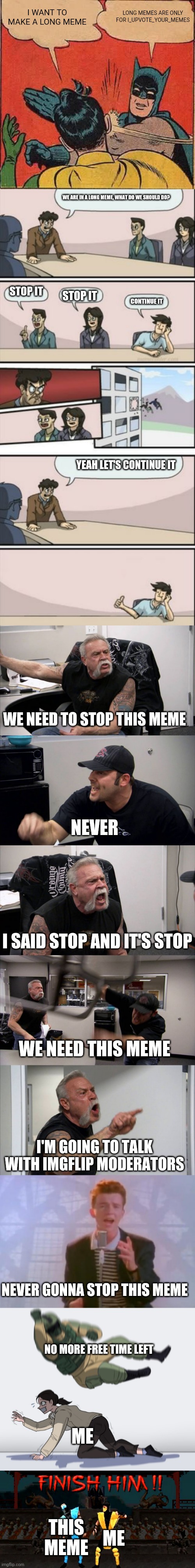 I WANT TO MAKE A LONG MEME; LONG MEMES ARE ONLY FOR I_UPVOTE_YOUR_MEMES; WE ARE IN A LONG MEME, WHAT DO WE SHOULD DO? STOP IT; STOP IT; CONTINUE IT; YEAH LET'S CONTINUE IT; WE NEED TO STOP THIS MEME; NEVER; I SAID STOP AND IT'S STOP; WE NEED THIS MEME; I'M GOING TO TALK WITH IMGFLIP MODERATORS; NEVER GONNA STOP THIS MEME; NO MORE FREE TIME LEFT; ME; THIS MEME; ME | image tagged in memes,batman slapping robin,boardroom meeting sugg 2,american chopper argument,rick astley,rainbow six - fuze the hostage | made w/ Imgflip meme maker