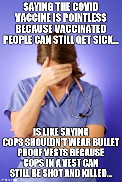 The point of the vax is not making you death-proof. Its about reducing the damage!!! | SAYING THE COVID VACCINE IS POINTLESS BECAUSE VACCINATED PEOPLE CAN STILL GET SICK... IS LIKE SAYING COPS SHOULDN'T WEAR BULLET PROOF VESTS BECAUSE COPS IN A VEST CAN STILL BE SHOT AND KILLED... | image tagged in nurse facepalm,anti-vaxx,covid-19,expectation vs reality,vaccines | made w/ Imgflip meme maker