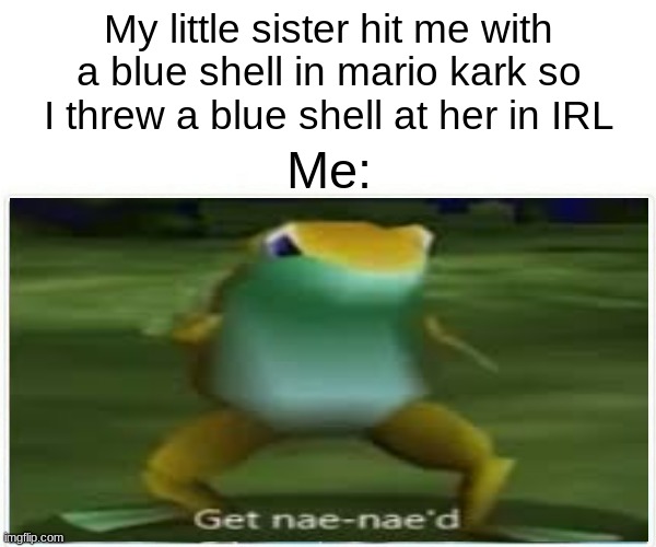 Get nae nae'd | My little sister hit me with a blue shell in mario kark so I threw a blue shell at her in IRL; Me: | image tagged in whip nae nae,get nae-nae'd | made w/ Imgflip meme maker