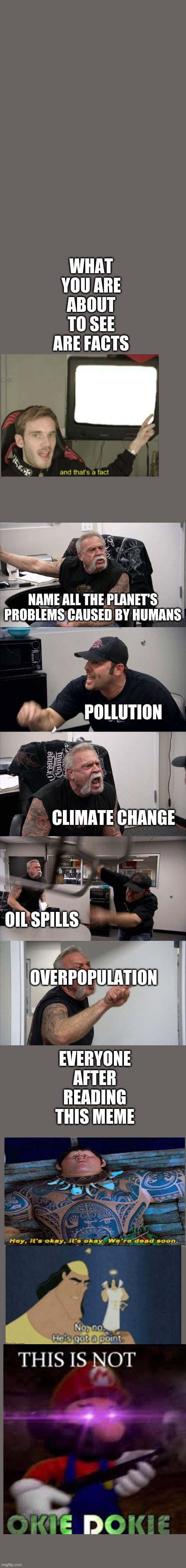 Face the facts | WHAT YOU ARE ABOUT TO SEE ARE FACTS; NAME ALL THE PLANET'S PROBLEMS CAUSED BY HUMANS; POLLUTION; OVERPOPULATION; CLIMATE CHANGE; EVERYONE AFTER READING THIS MEME; OIL SPILLS | image tagged in memes,american chopper argument,facts,fun,no no hes got a point,this is not okie dokie | made w/ Imgflip meme maker