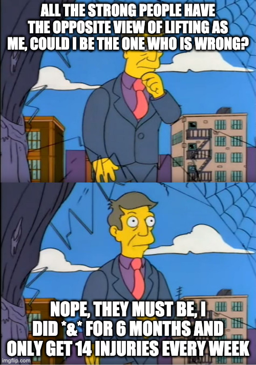 Skinner Out Of Touch | ALL THE STRONG PEOPLE HAVE THE OPPOSITE VIEW OF LIFTING AS ME, COULD I BE THE ONE WHO IS WRONG? NOPE, THEY MUST BE, I DID *&* FOR 6 MONTHS AND ONLY GET 14 INJURIES EVERY WEEK | image tagged in skinner out of touch | made w/ Imgflip meme maker