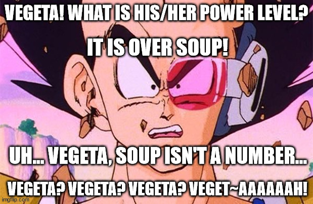 Over Soup Power Level |  VEGETA! WHAT IS HIS/HER POWER LEVEL? IT IS OVER SOUP! UH... VEGETA, SOUP ISN'T A NUMBER... VEGETA? VEGETA? VEGETA? VEGET~AAAAAAH! | image tagged in dbz power level | made w/ Imgflip meme maker