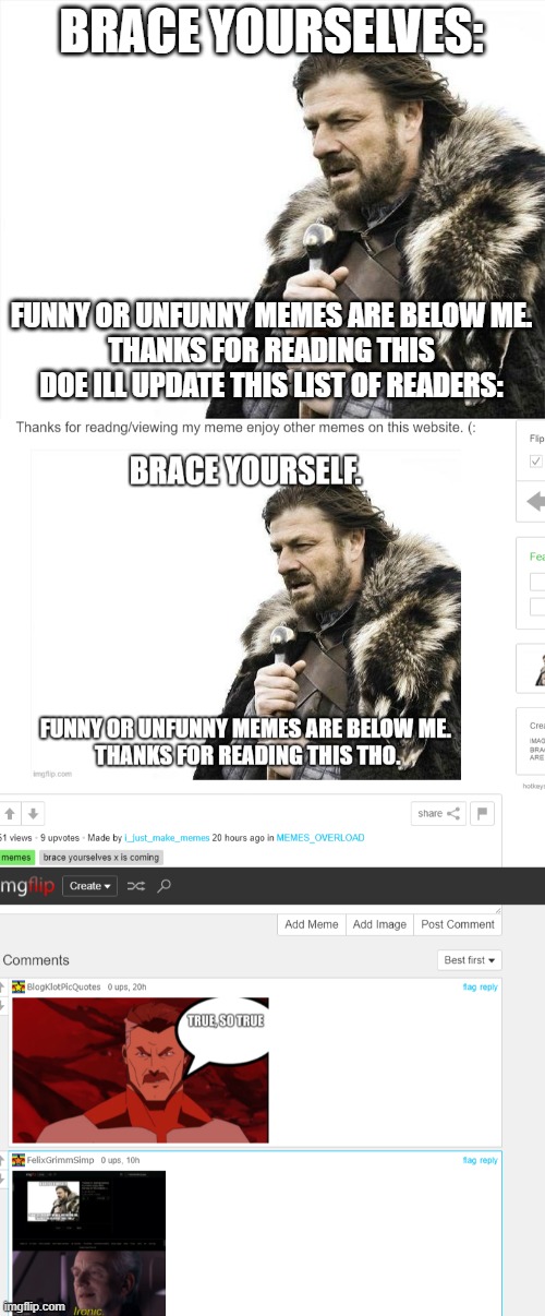 Thanks for readng/viewing my meme enjoy other memes on this website. (: Comment to be featured on the next meme) | BRACE YOURSELVES:; FUNNY OR UNFUNNY MEMES ARE BELOW ME.
THANKS FOR READING THIS DOE ILL UPDATE THIS LIST OF READERS: | image tagged in memes,brace yourselves x is coming | made w/ Imgflip meme maker