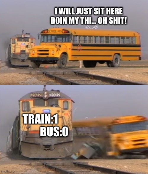 A train hitting a school bus | I WILL JUST SIT HERE DOIN MY THI... OH SHIT! TRAIN:1              BUS:0 | image tagged in a train hitting a school bus | made w/ Imgflip meme maker
