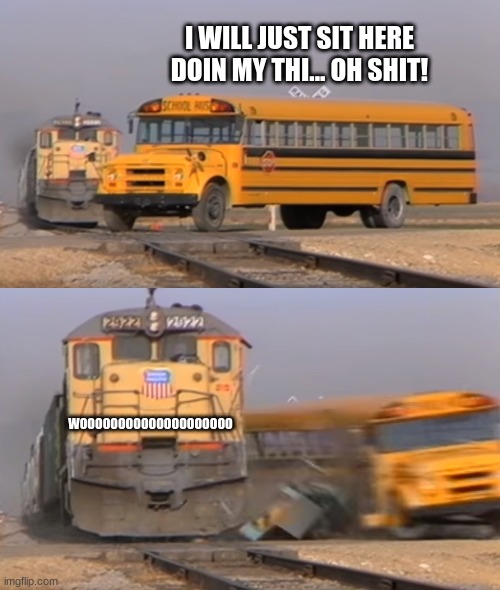 A train hitting a school bus | I WILL JUST SIT HERE DOIN MY THI... OH SHIT! WOOOOOOOOOOOOOOOOOOOO | image tagged in a train hitting a school bus | made w/ Imgflip meme maker