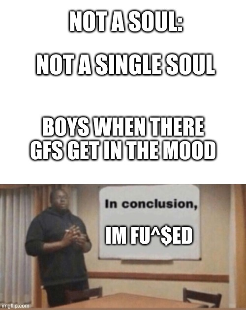 hmmmmmm | NOT A SOUL:; NOT A SINGLE SOUL; BOYS WHEN THERE GFS GET IN THE MOOD; IM FU^$ED | image tagged in blank white template,in conclusion,hmmmm | made w/ Imgflip meme maker