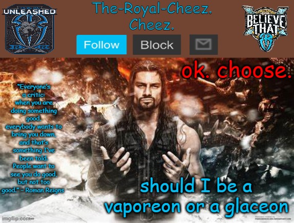 Roman Reigns temp for The Royal Cheez | ok. choose. should I be a vaporeon or a glaceon | image tagged in roman reigns temp for the royal cheez | made w/ Imgflip meme maker