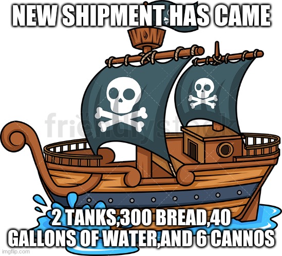 shipment coming daily know | NEW SHIPMENT HAS CAME; 2 TANKS,300 BREAD,40 GALLONS OF WATER,AND 6 CANNOS | image tagged in pirate ship | made w/ Imgflip meme maker