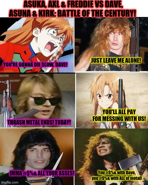 Metal battle! | ASUKA, AXL & FREDDIE VS DAVE, ASUNA & KIRK: BATTLE OF THE CENTURY! JUST LEAVE ME ALONE! YOU'RE GONNA DIE SLOW, DAVE! YOU'LL ALL PAY FOR MESSING WITH US! THRASH METAL ENDS! TODAY! IMMA #$%& ALL YOUR ASSES! You #$%& with Dave, you #$%& with ALL of metal! | image tagged in dave mustaine,megadeth,asuka langley soryu,death battle,kill em all,murder | made w/ Imgflip meme maker