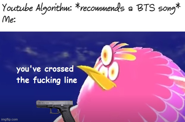 You've crossed the line. | Youtube Algorithm: *recommends a BTS song*
Me: | image tagged in you've crossed the fucking line,memes,funny | made w/ Imgflip meme maker