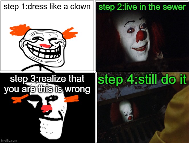 July 23th 2021 The"Clown in The Sewers"incident | step 1:dress like a clown; step 2:live in the sewer; step 4:still do it; step 3:realize that you are this is wrong | image tagged in it,trollge,incident | made w/ Imgflip meme maker