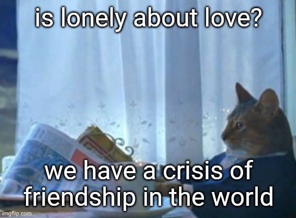 I Should Buy A Boat Cat Meme | is lonely about love? we have a crisis of friendship in the world | image tagged in memes,i should buy a boat cat | made w/ Imgflip meme maker
