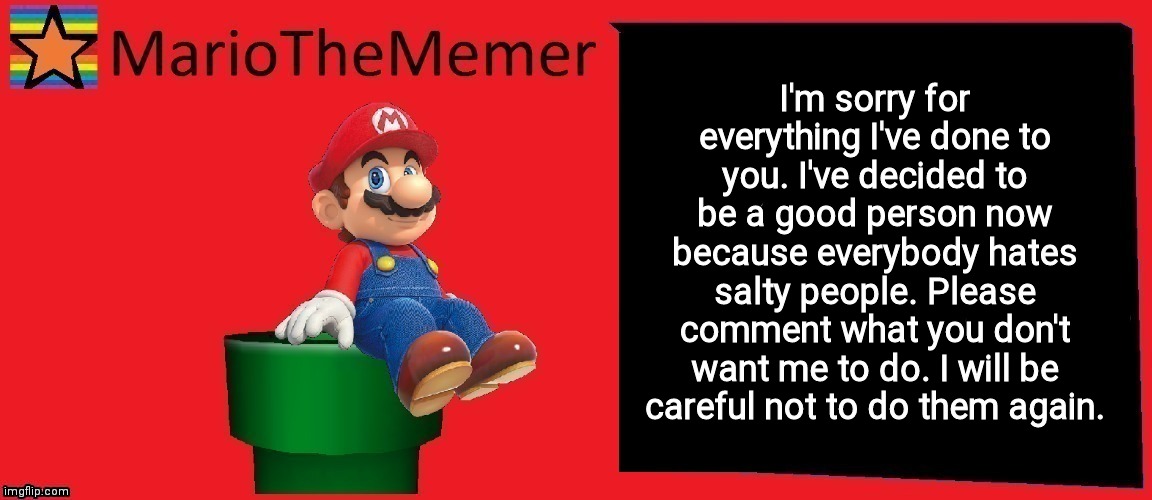 MarioTheMemer announcement template v1 | I'm sorry for everything I've done to you. I've decided to be a good person now because everybody hates salty people. Please comment what you don't want me to do. I will be careful not to do them again. | image tagged in mariothememer announcement template v1 | made w/ Imgflip meme maker