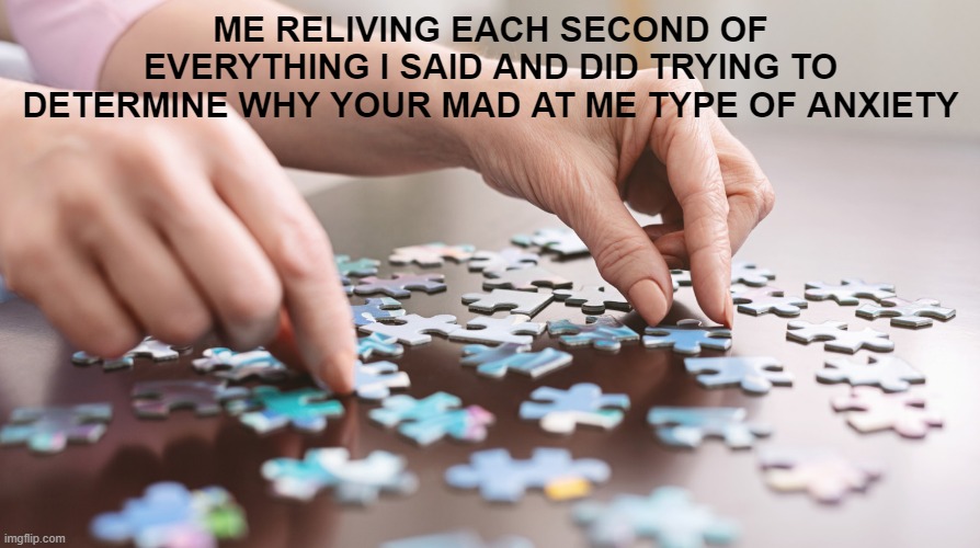 Anxiety puzzle | ME RELIVING EACH SECOND OF EVERYTHING I SAID AND DID TRYING TO DETERMINE WHY YOUR MAD AT ME TYPE OF ANXIETY | image tagged in anxiety,puzzle,why are you mad at me,how my brain works | made w/ Imgflip meme maker