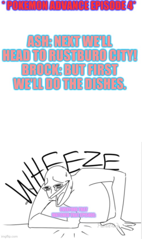Thanks to the user pointing out pokeflix I am rewatching Pokemon advanced! | * POKEMON ADVANCE EPISODE 4*; ASH: NEXT WE'LL HEAD TO RUSTBURO CITY!
BROCK: BUT FIRST WE'LL DO THE DISHES. EVERYONE THAT WATCHED THAT EPISODE: | image tagged in memes,blank transparent square,wheeze | made w/ Imgflip meme maker