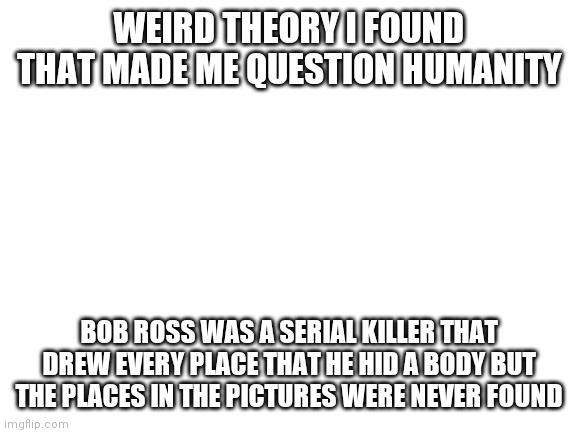 Blank White Template | WEIRD THEORY I FOUND THAT MADE ME QUESTION HUMANITY; BOB ROSS WAS A SERIAL KILLER THAT DREW EVERY PLACE THAT HE HID A BODY BUT THE PLACES IN THE PICTURES WERE NEVER FOUND | image tagged in blank white template | made w/ Imgflip meme maker