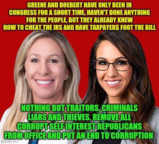Greene and Boebert | GREENE AND BOEBERT HAVE ONLY BEEN IN CONGRESS FOR A SHORT TIME, HAVEN'T DONE ANYTHING FOR THE PEOPLE, BUT THEY ALREADY KNEW HOW TO CHEAT THE IRS AND HAVE TAXPAYER$ FOOT THE BILL; NOTHING BUT TRAITORS, CRIMINALS LIARS AND THIEVES. REMOVE ALL CORRUPT SELF INTEREST REPUBLICANS FROM OFFICE AND PUT AN END TO CORRUPTION | image tagged in greene and boebert | made w/ Imgflip meme maker