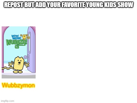 For an older me it's Pokemon | REPOST BUT ADD YOUR FAVORITE YOUNG KIDS SHOW; Wubbzymon | image tagged in blank white template | made w/ Imgflip meme maker