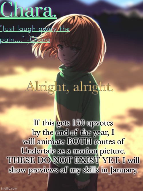 UNDERTALE: the movie. Coming to YOU July 2022. | Alright, alright. If this gets 150 upvotes by the end of the year, I will animate BOTH routes of Undertale as a motion picture. THESE DO NOT EXIST YET. I will show previews of my skills in January. | image tagged in chara announcement | made w/ Imgflip meme maker