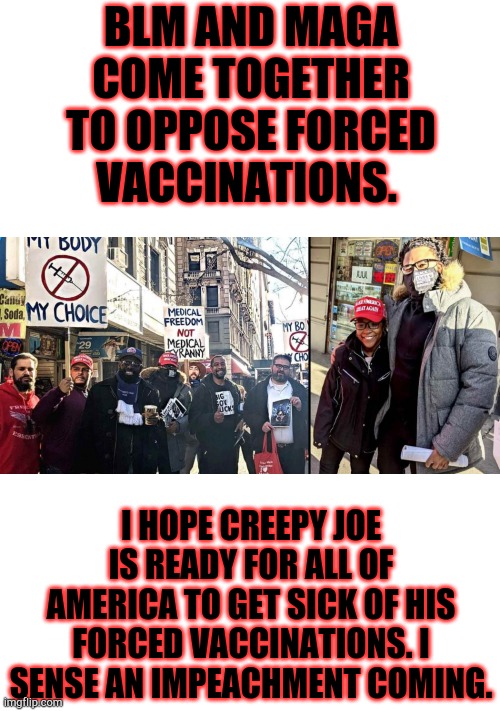 Impeach China Joe! Blm/Maga let's make America free again. | BLM AND MAGA COME TOGETHER TO OPPOSE FORCED VACCINATIONS. I HOPE CREEPY JOE IS READY FOR ALL OF AMERICA TO GET SICK OF HIS FORCED VACCINATIONS. I SENSE AN IMPEACHMENT COMING. | image tagged in creepy joe biden,blm,maga,vaccination,covid-19 | made w/ Imgflip meme maker