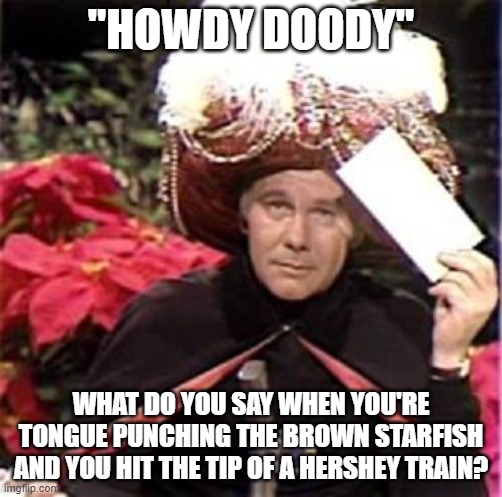 Johnny Carson Karnak Carnak | "HOWDY DOODY"; WHAT DO YOU SAY WHEN YOU'RE TONGUE PUNCHING THE BROWN STARFISH AND YOU HIT THE TIP OF A HERSHEY TRAIN? | image tagged in johnny carson karnak carnak | made w/ Imgflip meme maker