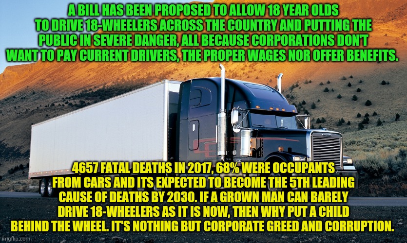 semi truck mountain | A BILL HAS BEEN PROPOSED TO ALLOW 18 YEAR OLDS TO DRIVE 18-WHEELERS ACROSS THE COUNTRY AND PUTTING THE PUBLIC IN SEVERE DANGER, ALL BECAUSE CORPORATIONS DON'T WANT TO PAY CURRENT DRIVERS, THE PROPER WAGES NOR OFFER BENEFITS. 4657 FATAL DEATHS IN 2017, 68% WERE OCCUPANTS FROM CARS AND ITS EXPECTED TO BECOME THE 5TH LEADING CAUSE OF DEATHS BY 2030. IF A GROWN MAN CAN BARELY DRIVE 18-WHEELERS AS IT IS NOW, THEN WHY PUT A CHILD BEHIND THE WHEEL. IT'S NOTHING BUT CORPORATE GREED AND CORRUPTION. | image tagged in semi truck mountain | made w/ Imgflip meme maker