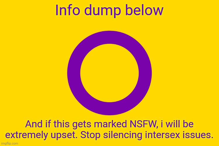 Intersex Flag | Info dump below; And if this gets marked NSFW, i will be extremely upset. Stop silencing intersex issues. | image tagged in intersex flag | made w/ Imgflip meme maker