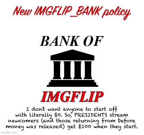 This means newcomers can get in on the fun and start using the ImgflipShop right away if they wish. | New IMGFLIP_BANK policy; I don’t want anyone to start off with literally $0. So, PRESIDENTS stream newcomers (and those returning from before money was released) get $100 when they start. | image tagged in bank of imgflip announcement,imgflip_bank,imgflip_presidents,bank policy | made w/ Imgflip meme maker