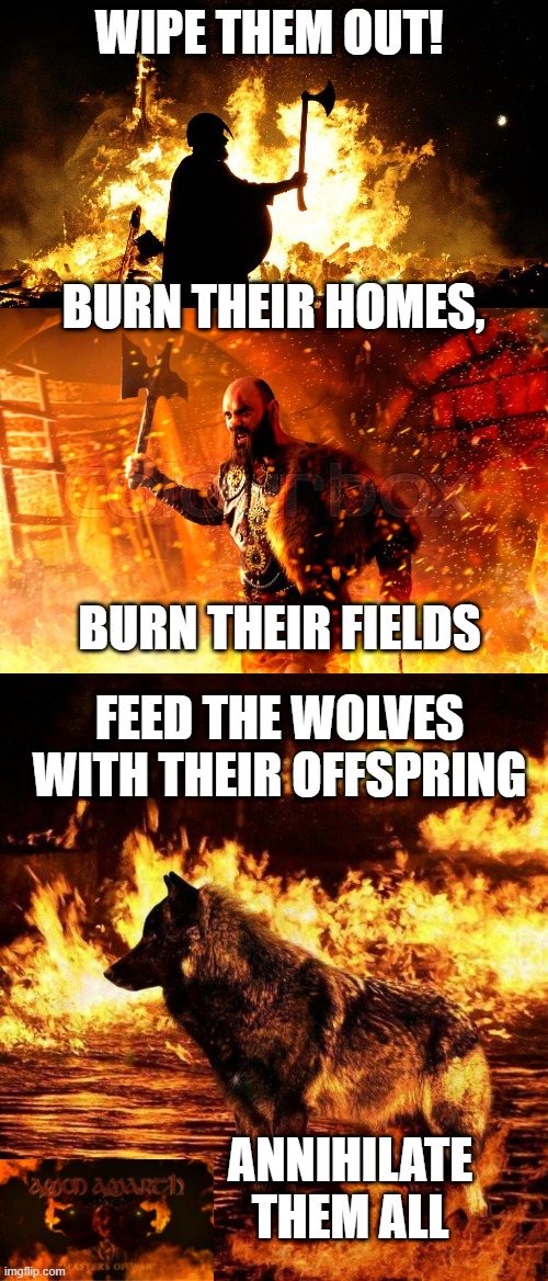 MASTERS OF WAR! | WIPE THEM OUT! BURN THEIR HOMES, BURN THEIR FIELDS; FEED THE WOLVES WITH THEIR OFFSPRING; ANNIHILATE THEM ALL | image tagged in amon amarth,metal,vikings,viking,death metal,song lyrics | made w/ Imgflip meme maker