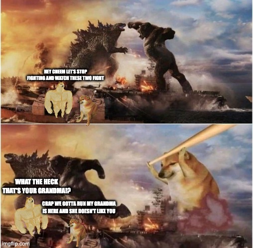 Godzilla vs Kong vs Cheems |  HEY CHEEM LET'S STOP FIGHTING AND WATCH THESE TWO FIGHT; WHAT THE HECK THAT'S YOUR GRANDMA!? CRAP WE GOTTA RUN MY GRANDMA IS HERE AND SHE DOESN'T LIKE YOU | image tagged in godzilla vs kong vs cheems | made w/ Imgflip meme maker