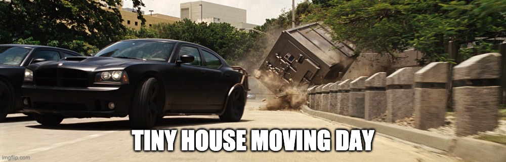 Tiny Home | TINY HOUSE MOVING DAY | image tagged in tiny home,shipping container,fast and furious | made w/ Imgflip meme maker