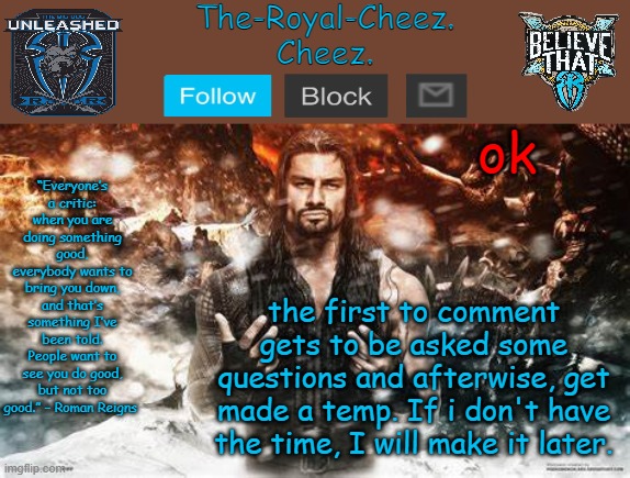 Roman Reigns temp for The Royal Cheez | ok; the first to comment gets to be asked some questions and afterwise, get made a temp. If i don't have the time, I will make it later. | image tagged in roman reigns temp for the royal cheez | made w/ Imgflip meme maker