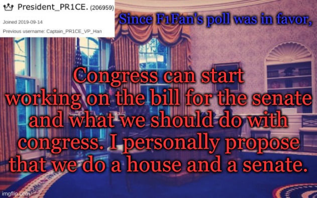 President_PR1CE Ann temp | Since F1Fan's poll was in favor, Congress can start working on the bill for the senate and what we should do with congress. I personally propose that we do a house and a senate. | image tagged in president_pr1ce ann temp | made w/ Imgflip meme maker