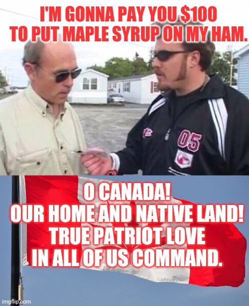 Trailer park bois | I'M GONNA PAY YOU $100 TO PUT MAPLE SYRUP ON MY HAM. O CANADA!
OUR HOME AND NATIVE LAND!
TRUE PATRIOT LOVE IN ALL OF US COMMAND. | image tagged in ricky trailer park boys,canadajuana flag,canada,weed | made w/ Imgflip meme maker