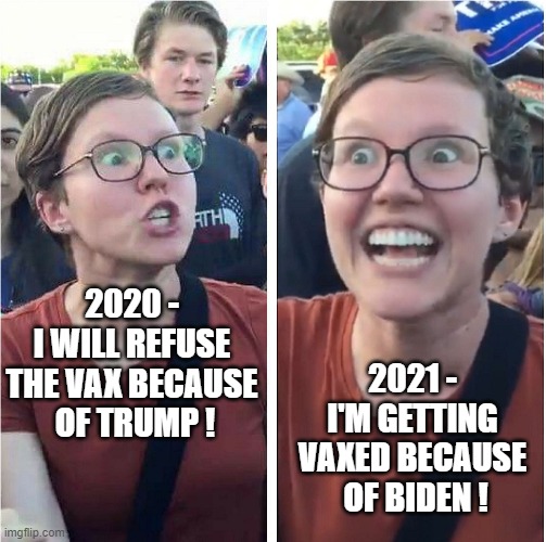 Lefty Liberalism | 2020 -
I WILL REFUSE THE VAX BECAUSE
 OF TRUMP ! 2021 -
I'M GETTING VAXED BECAUSE
 OF BIDEN ! | image tagged in biden,trump,vaccine,covid19,liberals,democrats | made w/ Imgflip meme maker