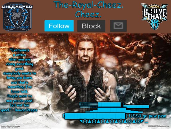 Roman Reigns temp for The Royal Cheez | ░░░░░░███████ ]▄▄▄▄▄▄▄▄
▂▄▅█████████▅▄▃▂
I███████████████████]. USSR go pew pew
◥⊙▲⊙▲⊙▲⊙▲⊙▲⊙▲⊙◤... | image tagged in roman reigns temp for the royal cheez | made w/ Imgflip meme maker