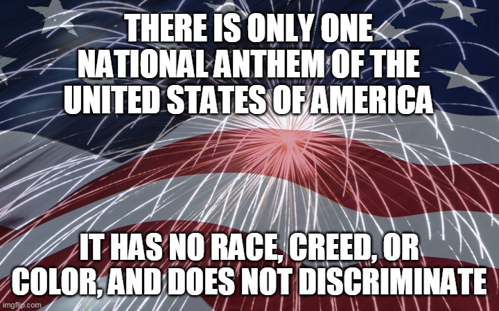 THERE IS ONLY ONE US NATIONAL ANTHEM | THERE IS ONLY ONE NATIONAL ANTHEM OF THE UNITED STATES OF AMERICA; IT HAS NO RACE, CREED, OR COLOR, AND DOES NOT DISCRIMINATE | image tagged in us national anthem,football,retarded liberal protesters,national anthem | made w/ Imgflip meme maker