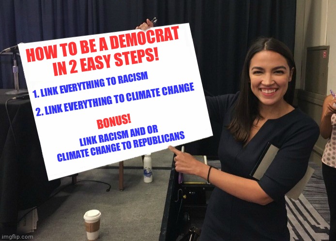 Anyone want to be a Democrat? It's great. Get away with almost anything | HOW TO BE A DEMOCRAT
IN 2 EASY STEPS! 1. LINK EVERYTHING TO RACISM; 2. LINK EVERYTHING TO CLIMATE CHANGE; BONUS! LINK RACISM AND OR CLIMATE CHANGE TO REPUBLICANS | image tagged in ocasio-cortez cardboard,democrats,aoc,liberals | made w/ Imgflip meme maker