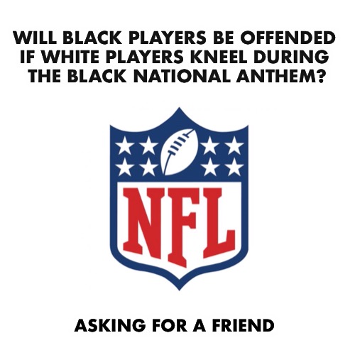 The NFL plans to play it before every game | WILL BLACK PLAYERS BE OFFENDED 
IF WHITE PLAYERS KNEEL DURING 
THE BLACK NATIONAL ANTHEM? ASKING FOR A FRIEND | image tagged in nfl,national anthem | made w/ Imgflip meme maker