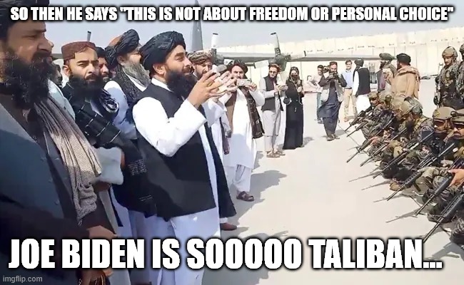 Taliban Joe | SO THEN HE SAYS "THIS IS NOT ABOUT FREEDOM OR PERSONAL CHOICE"; JOE BIDEN IS SOOOOO TALIBAN... | image tagged in taliban,political meme | made w/ Imgflip meme maker