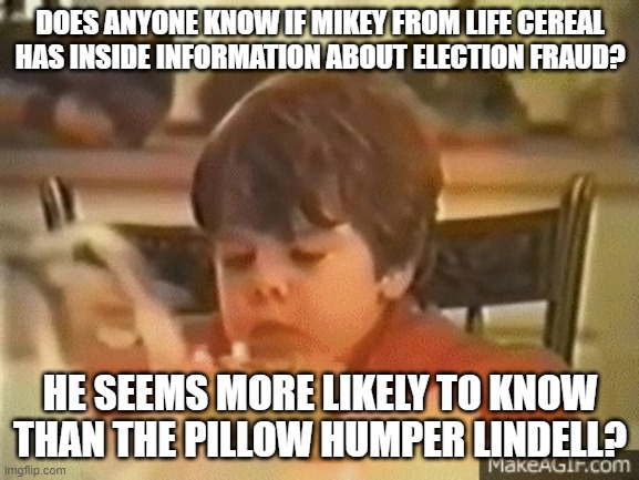 Mikey | DOES ANYONE KNOW IF MIKEY FROM LIFE CEREAL HAS INSIDE INFORMATION ABOUT ELECTION FRAUD? HE SEEMS MORE LIKELY TO KNOW THAN THE PILLOW HUMPER LINDELL? | image tagged in mikey | made w/ Imgflip meme maker