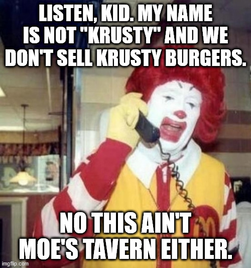 Ronald McDonald on the phone | LISTEN, KID. MY NAME IS NOT "KRUSTY" AND WE DON'T SELL KRUSTY BURGERS. NO THIS AIN'T MOE'S TAVERN EITHER. | image tagged in ronald mcdonald on the phone | made w/ Imgflip meme maker