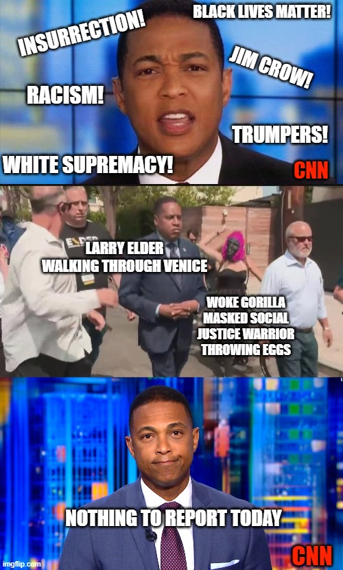 Think Don Lemon is genuinely concerned about the truth? |  BLACK LIVES MATTER! INSURRECTION! JIM CROW! RACISM! TRUMPERS! WHITE SUPREMACY! CNN; LARRY ELDER WALKING THROUGH VENICE; WOKE GORILLA MASKED SOCIAL JUSTICE WARRIOR THROWING EGGS; NOTHING TO REPORT TODAY; CNN | image tagged in angry don lemon,larry elder attacked,cnn fake news lemon,woke,social justice warrior,liberals | made w/ Imgflip meme maker