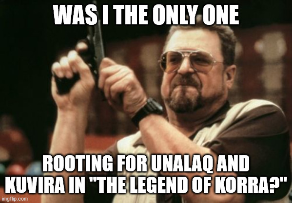 Am I The Only One Around Here | WAS I THE ONLY ONE; ROOTING FOR UNALAQ AND KUVIRA IN "THE LEGEND OF KORRA?" | image tagged in memes,am i the only one around here,the legend of korra,unalaq,kuvira,what are memes | made w/ Imgflip meme maker