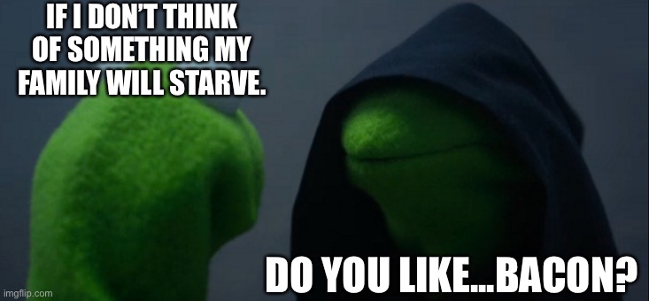 Evil Kermit | IF I DON’T THINK OF SOMETHING MY FAMILY WILL STARVE. DO YOU LIKE...BACON? | image tagged in memes,evil kermit,memes | made w/ Imgflip meme maker