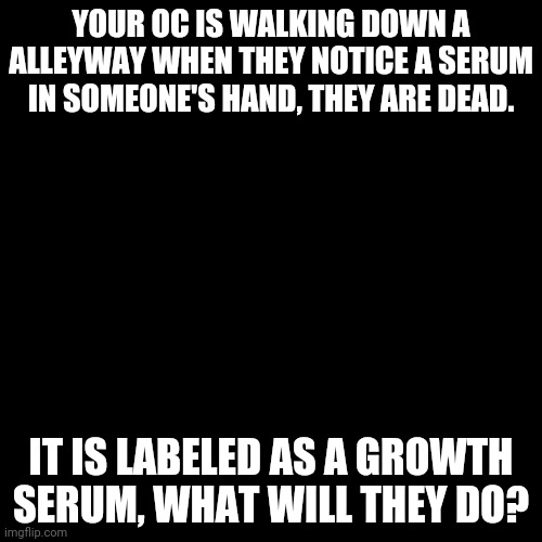 Note: This has nothing to do with Cam. | YOUR OC IS WALKING DOWN A ALLEYWAY WHEN THEY NOTICE A SERUM IN SOMEONE'S HAND, THEY ARE DEAD. IT IS LABELED AS A GROWTH SERUM, WHAT WILL THEY DO? | image tagged in memes,blank transparent square | made w/ Imgflip meme maker