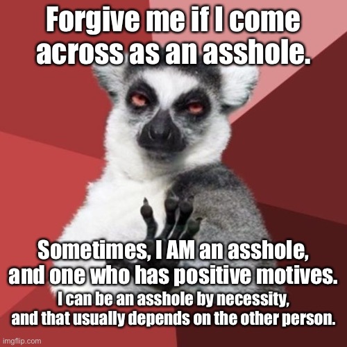 Asshole by necessity |  Forgive me if I come across as an asshole. Sometimes, I AM an asshole, and one who has positive motives. I can be an asshole by necessity, and that usually depends on the other person. | image tagged in memes,chill out lemur,asshole,thought,positive thinking,people | made w/ Imgflip meme maker