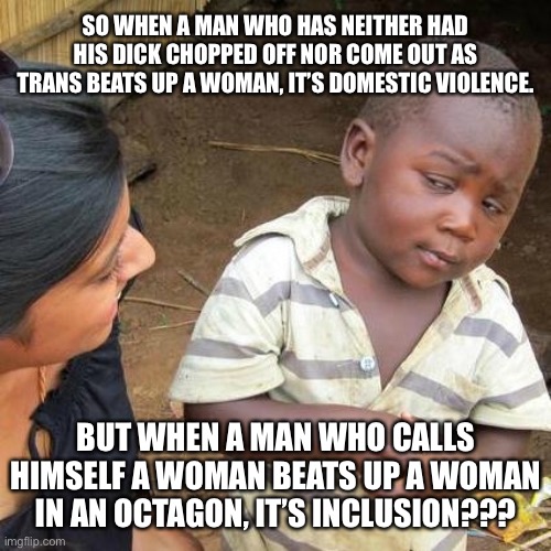 Apparently, domestic violence is okay as long as the attacker is trans. | SO WHEN A MAN WHO HAS NEITHER HAD HIS DICK CHOPPED OFF NOR COME OUT AS TRANS BEATS UP A WOMAN, IT’S DOMESTIC VIOLENCE. BUT WHEN A MAN WHO CALLS HIMSELF A WOMAN BEATS UP A WOMAN IN AN OCTAGON, IT’S INCLUSION??? | image tagged in memes,third world skeptical kid,transgender,domestic violence,men and women,fight | made w/ Imgflip meme maker
