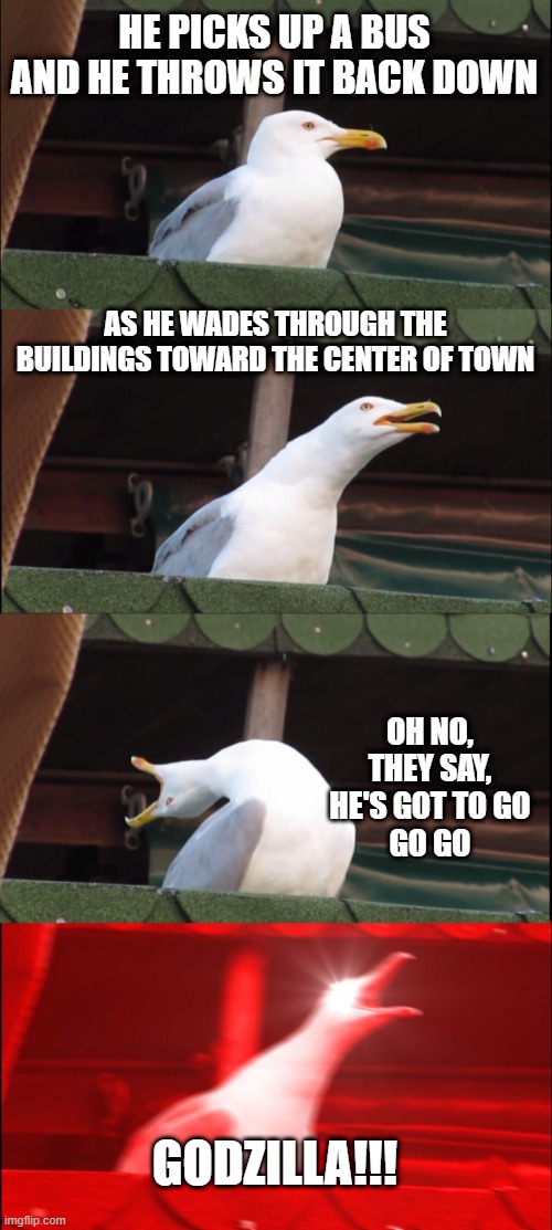 Blue Oyster Cult | HE PICKS UP A BUS AND HE THROWS IT BACK DOWN; AS HE WADES THROUGH THE BUILDINGS TOWARD THE CENTER OF TOWN; OH NO, THEY SAY, HE'S GOT TO GO
GO GO; GODZILLA!!! | image tagged in memes,inhaling seagull | made w/ Imgflip meme maker